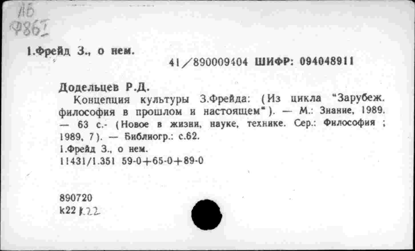 ﻿fib
пег
1.Фрейд 3., о нем.
41/890009404 ШИФР: 094048911
Додельцев Р.Д.
Концепция культуры 3.Фрейда: (Из цикла “Зарубеж. философия в прошлом и настоящем“ ). — М.: Знание. 1989. — 63 с.- (Новое в жизни, науке, технике. Сер.: Философия ; 1989, 7). — Библиогр.: С.62.
1.Фрейд 3.. о нем.
11431/1.351 59-0+65-0+89-0
890720 k22 f Ц